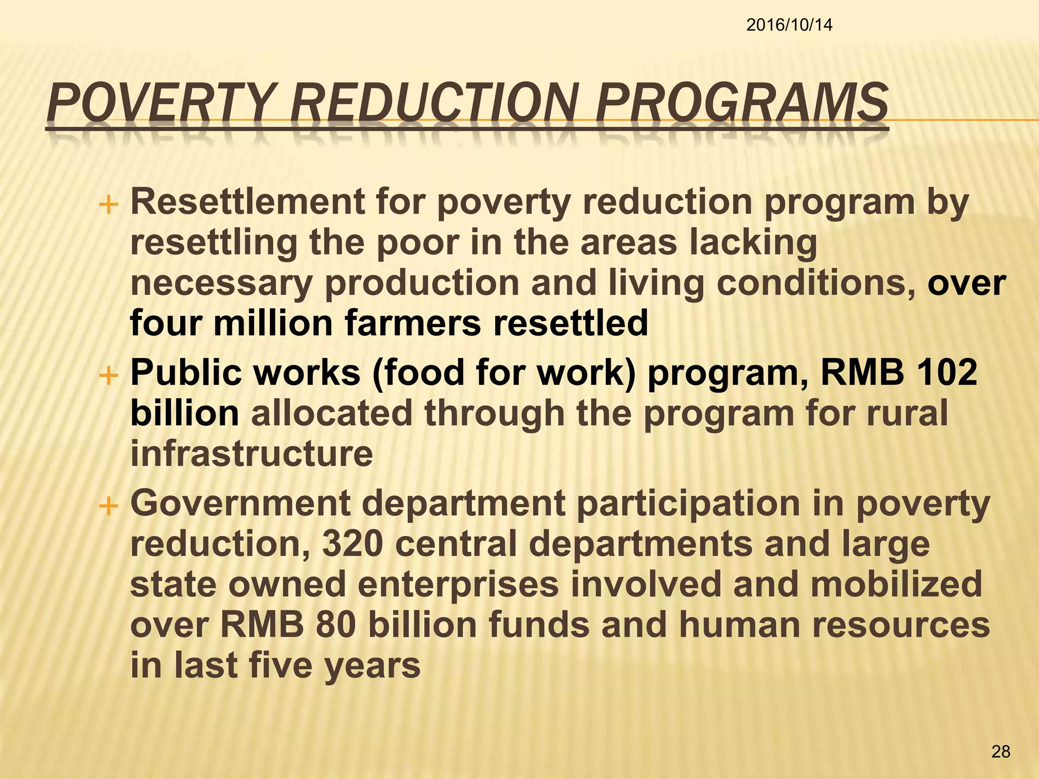 POVERTY REDUCTION PROGRAMS
 Resettlement for poverty reduction program by
resettling the poor in the areas lacking
necessary production and living conditions, over
four million farmers resettled
 Public works (food for work) program, RMB 102
billion allocated through the program for rural
infrastructure
 Government department participation in poverty
reduction, 320 central departments and large
state owned enterprises involved and mobilized
over RMB 80 billion funds and human resources
in last five years
2016/10/14
28
 