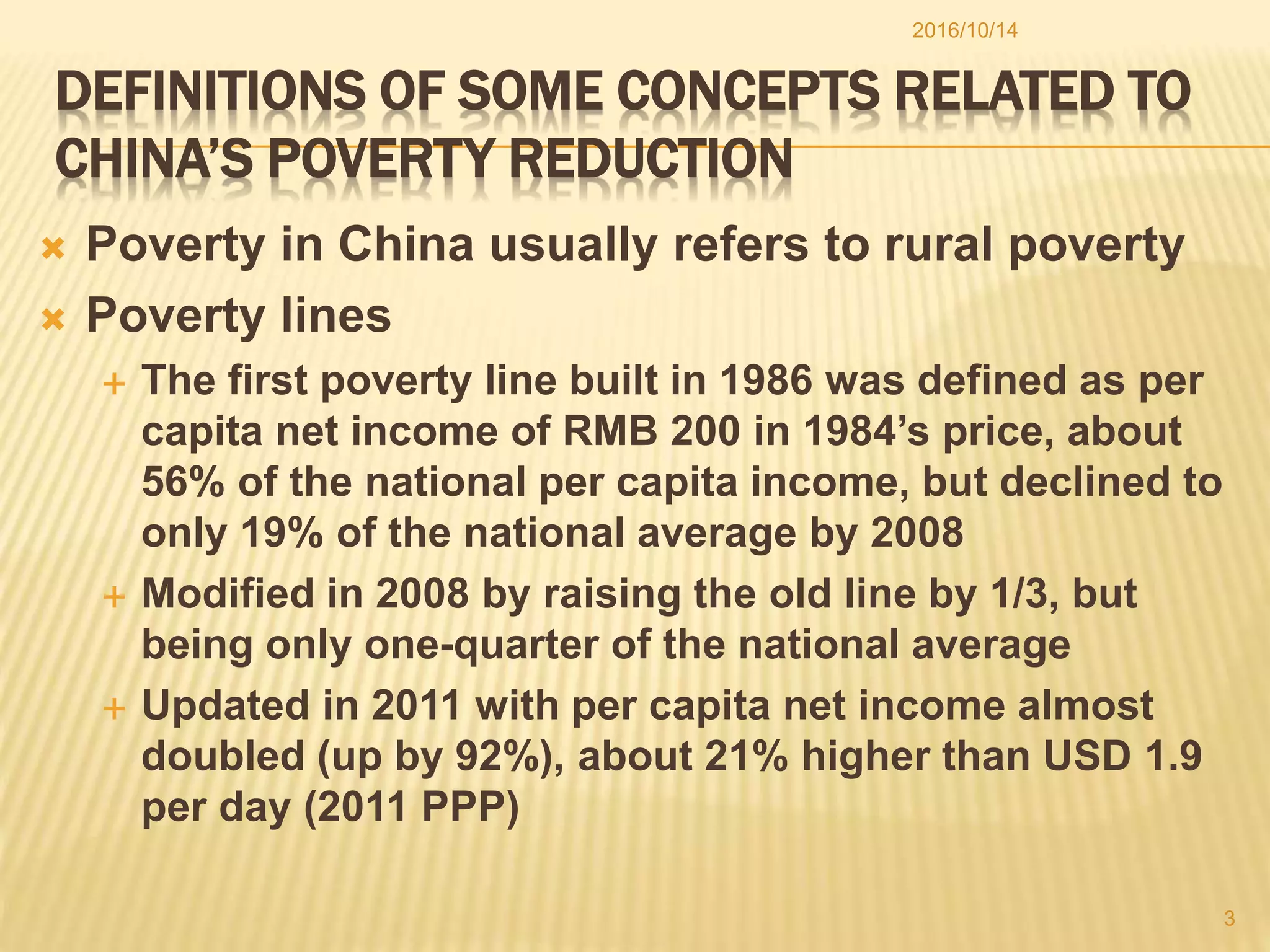 DEFINITIONS OF SOME CONCEPTS RELATED TO
CHINA’S POVERTY REDUCTION
 Poverty in China usually refers to rural poverty
 Poverty lines
 The first poverty line built in 1986 was defined as per
capita net income of RMB 200 in 1984’s price, about
56% of the national per capita income, but declined to
only 19% of the national average by 2008
 Modified in 2008 by raising the old line by 1/3, but
being only one-quarter of the national average
 Updated in 2011 with per capita net income almost
doubled (up by 92%), about 21% higher than USD 1.9
per day (2011 PPP)
2016/10/14
3
 