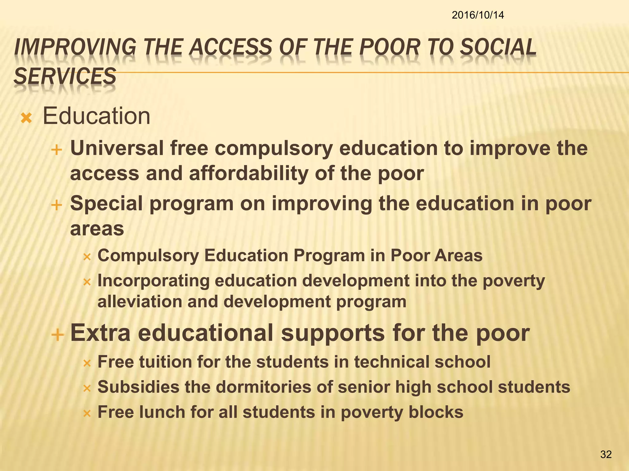 IMPROVING THE ACCESS OF THE POOR TO SOCIAL
SERVICES
 Education
 Universal free compulsory education to improve the
access and affordability of the poor
 Special program on improving the education in poor
areas
 Compulsory Education Program in Poor Areas
 Incorporating education development into the poverty
alleviation and development program
 Extra educational supports for the poor
 Free tuition for the students in technical school
 Subsidies the dormitories of senior high school students
 Free lunch for all students in poverty blocks
2016/10/14
32
 