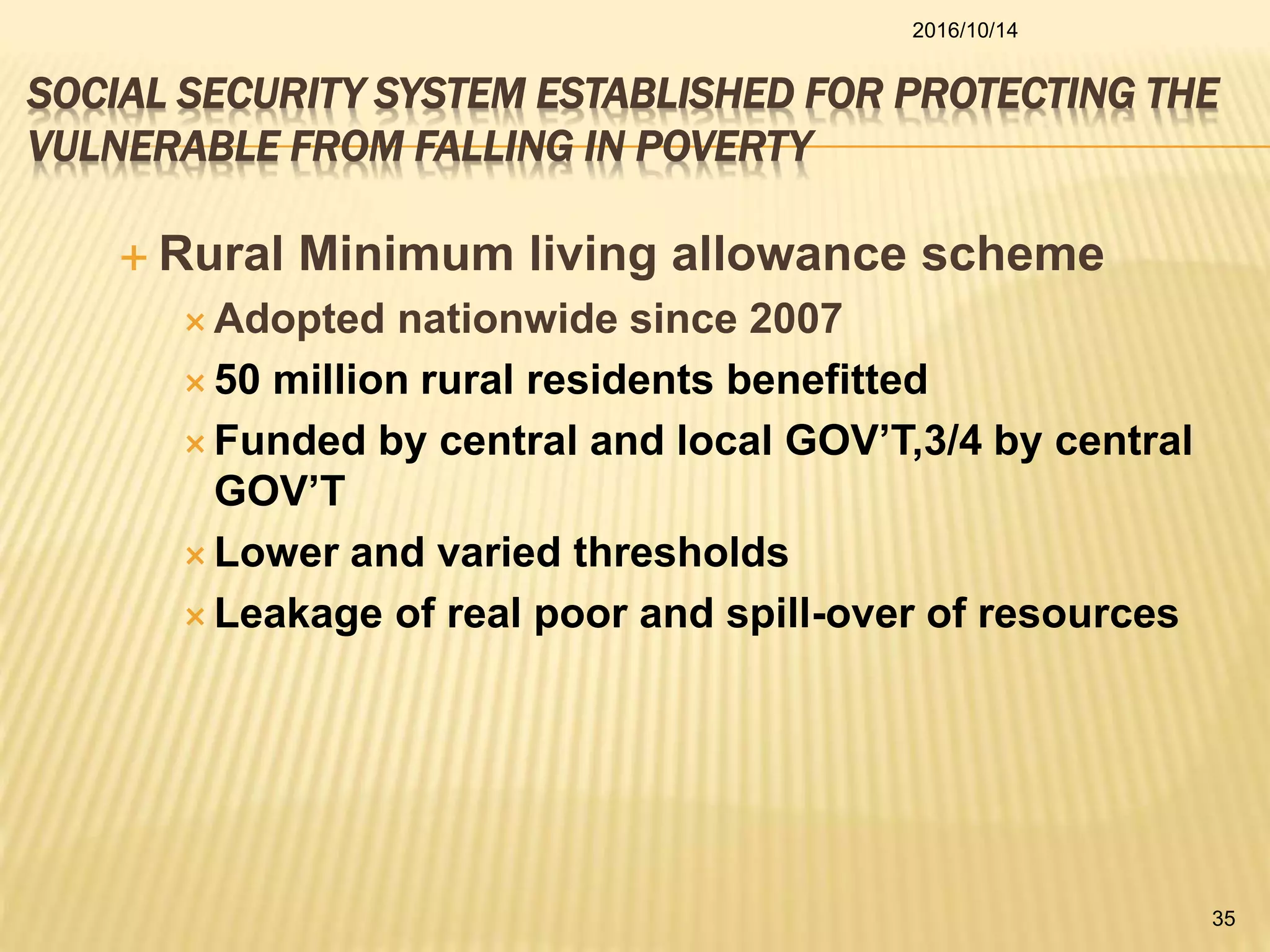 SOCIAL SECURITY SYSTEM ESTABLISHED FOR PROTECTING THE
VULNERABLE FROM FALLING IN POVERTY
 Rural Minimum living allowance scheme
 Adopted nationwide since 2007
 50 million rural residents benefitted
 Funded by central and local GOV’T,3/4 by central
GOV’T
 Lower and varied thresholds
 Leakage of real poor and spill-over of resources
2016/10/14
35
 