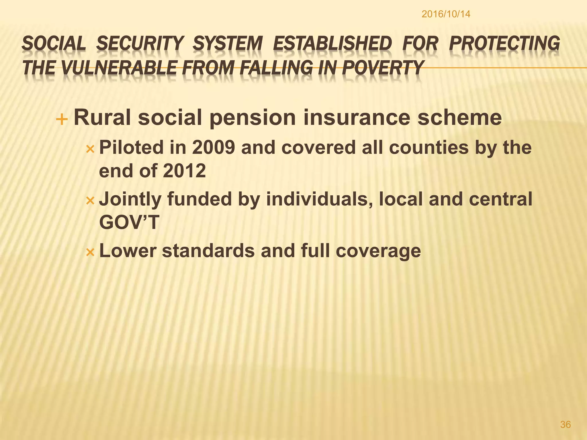 SOCIAL SECURITY SYSTEM ESTABLISHED FOR PROTECTING
THE VULNERABLE FROM FALLING IN POVERTY
 Rural social pension insurance scheme
 Piloted in 2009 and covered all counties by the
end of 2012
 Jointly funded by individuals, local and central
GOV’T
 Lower standards and full coverage
2016/10/14
36
 