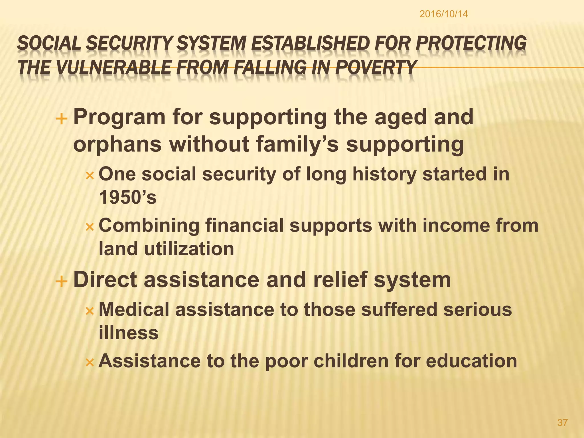 SOCIAL SECURITY SYSTEM ESTABLISHED FOR PROTECTING
THE VULNERABLE FROM FALLING IN POVERTY
 Program for supporting the aged and
orphans without family’s supporting
 One social security of long history started in
1950’s
 Combining financial supports with income from
land utilization
 Direct assistance and relief system
 Medical assistance to those suffered serious
illness
 Assistance to the poor children for education
2016/10/14
37
 