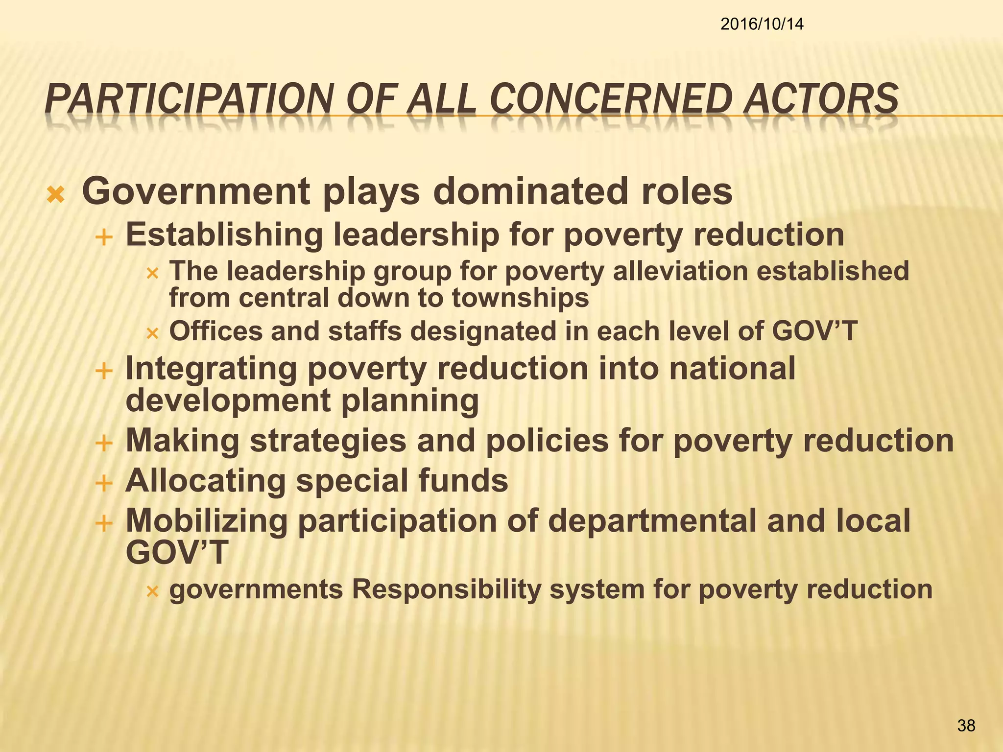 PARTICIPATION OF ALL CONCERNED ACTORS
 Government plays dominated roles
 Establishing leadership for poverty reduction
 The leadership group for poverty alleviation established
from central down to townships
 Offices and staffs designated in each level of GOV’T
 Integrating poverty reduction into national
development planning
 Making strategies and policies for poverty reduction
 Allocating special funds
 Mobilizing participation of departmental and local
GOV’T
 governments Responsibility system for poverty reduction
2016/10/14
38
 