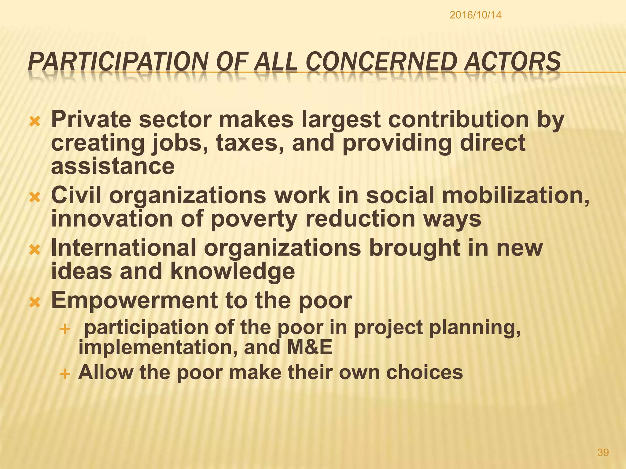 PARTICIPATION OF ALL CONCERNED ACTORS
 Private sector makes largest contribution by
creating jobs, taxes, and providing direct
assistance
 Civil organizations work in social mobilization,
innovation of poverty reduction ways
 International organizations brought in new
ideas and knowledge
 Empowerment to the poor
 participation of the poor in project planning,
implementation, and M&E
 Allow the poor make their own choices
2016/10/14
39
 