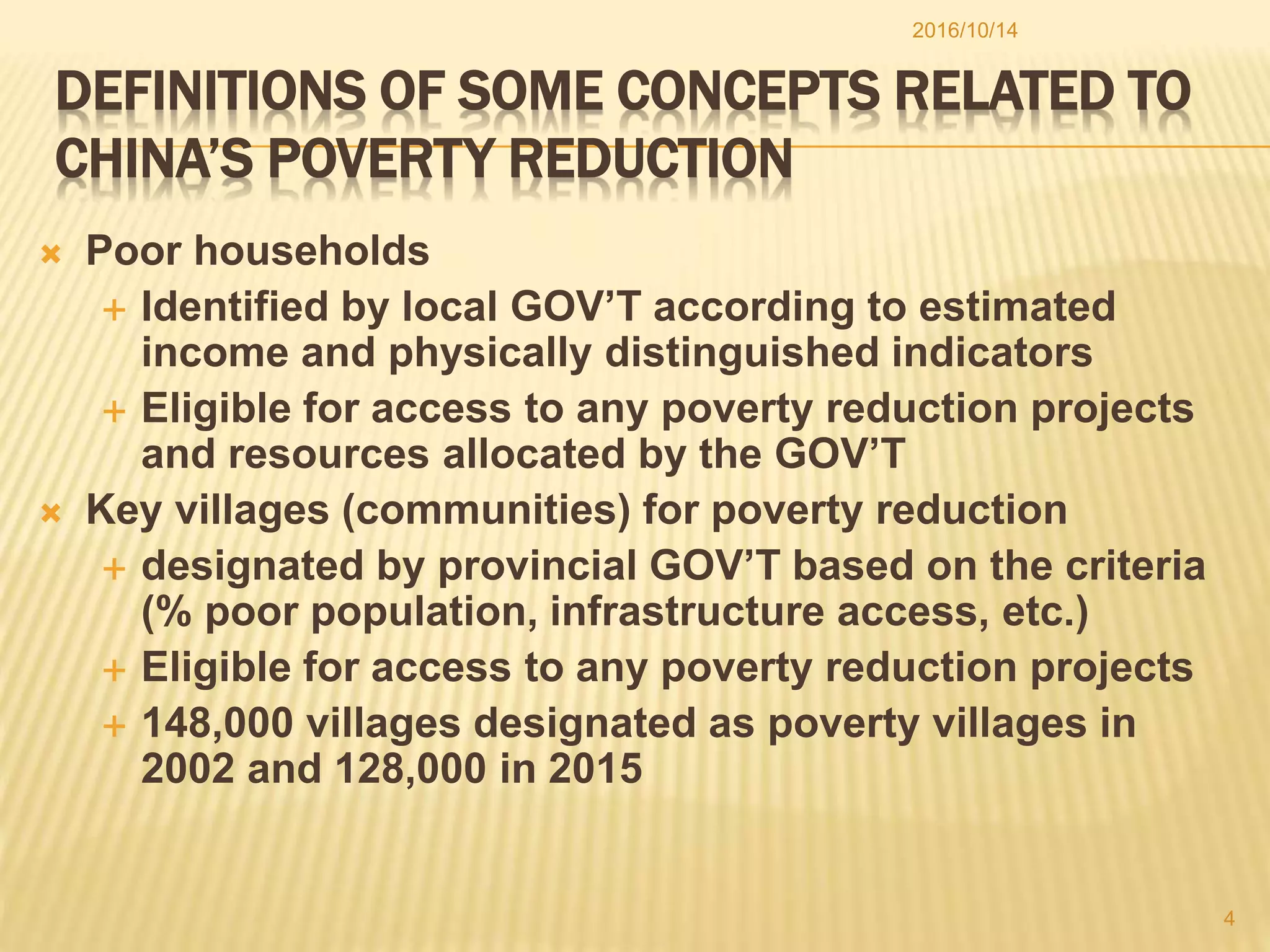 DEFINITIONS OF SOME CONCEPTS RELATED TO
CHINA’S POVERTY REDUCTION
 Poor households
 Identified by local GOV’T according to estimated
income and physically distinguished indicators
 Eligible for access to any poverty reduction projects
and resources allocated by the GOV’T
 Key villages (communities) for poverty reduction
 designated by provincial GOV’T based on the criteria
(% poor population, infrastructure access, etc.)
 Eligible for access to any poverty reduction projects
 148,000 villages designated as poverty villages in
2002 and 128,000 in 2015
2016/10/14
4
 