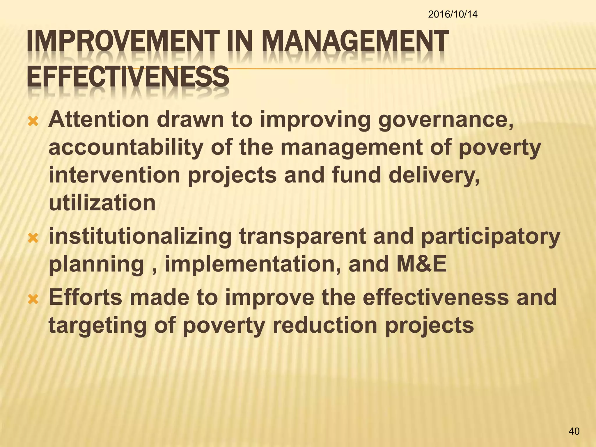IMPROVEMENT IN MANAGEMENT
EFFECTIVENESS
 Attention drawn to improving governance,
accountability of the management of poverty
intervention projects and fund delivery,
utilization
 institutionalizing transparent and participatory
planning , implementation, and M&E
 Efforts made to improve the effectiveness and
targeting of poverty reduction projects
2016/10/14
40
 