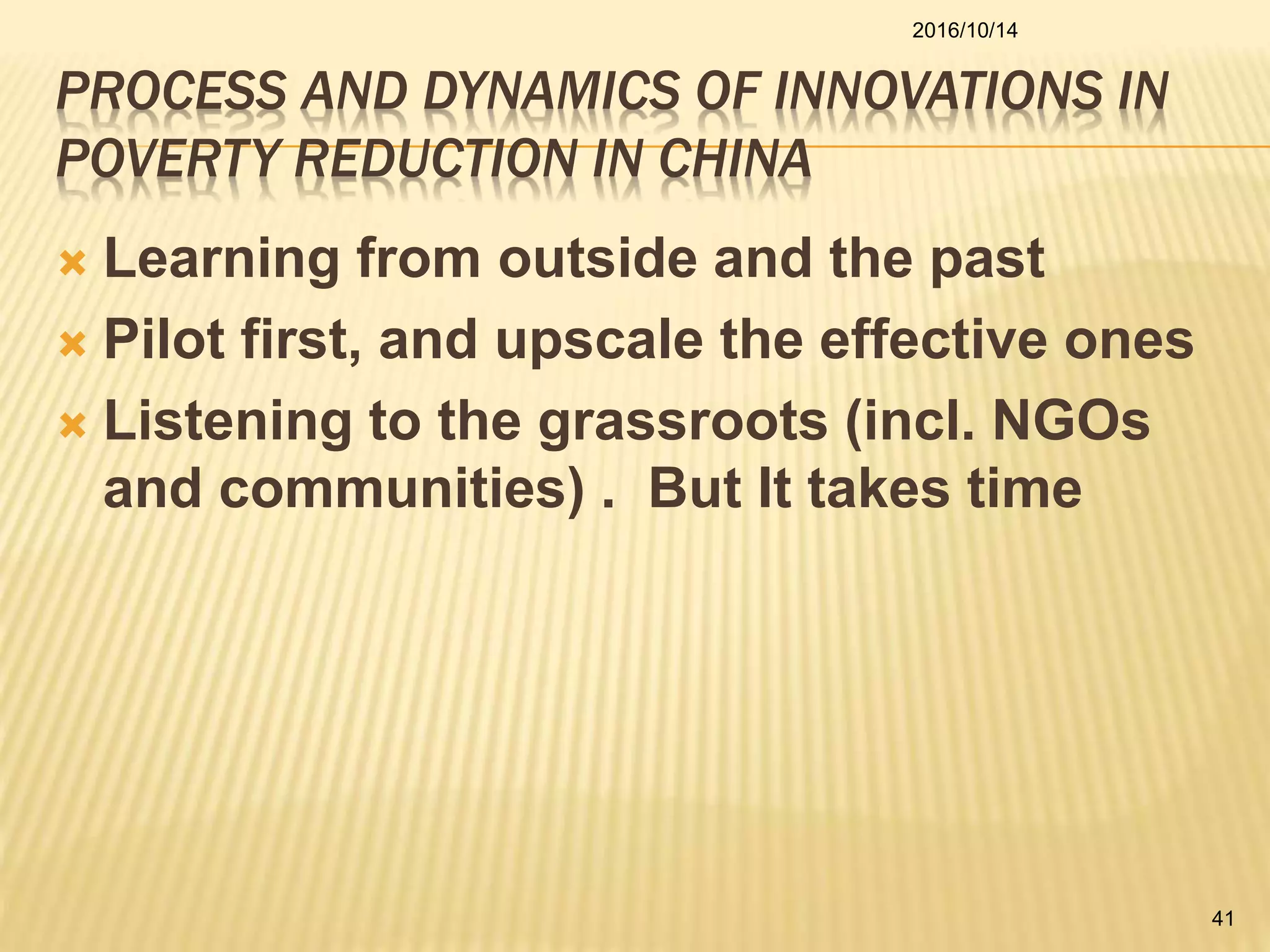 PROCESS AND DYNAMICS OF INNOVATIONS IN
POVERTY REDUCTION IN CHINA
 Learning from outside and the past
 Pilot first, and upscale the effective ones
 Listening to the grassroots (incl. NGOs
and communities) . But It takes time
2016/10/14
41
 