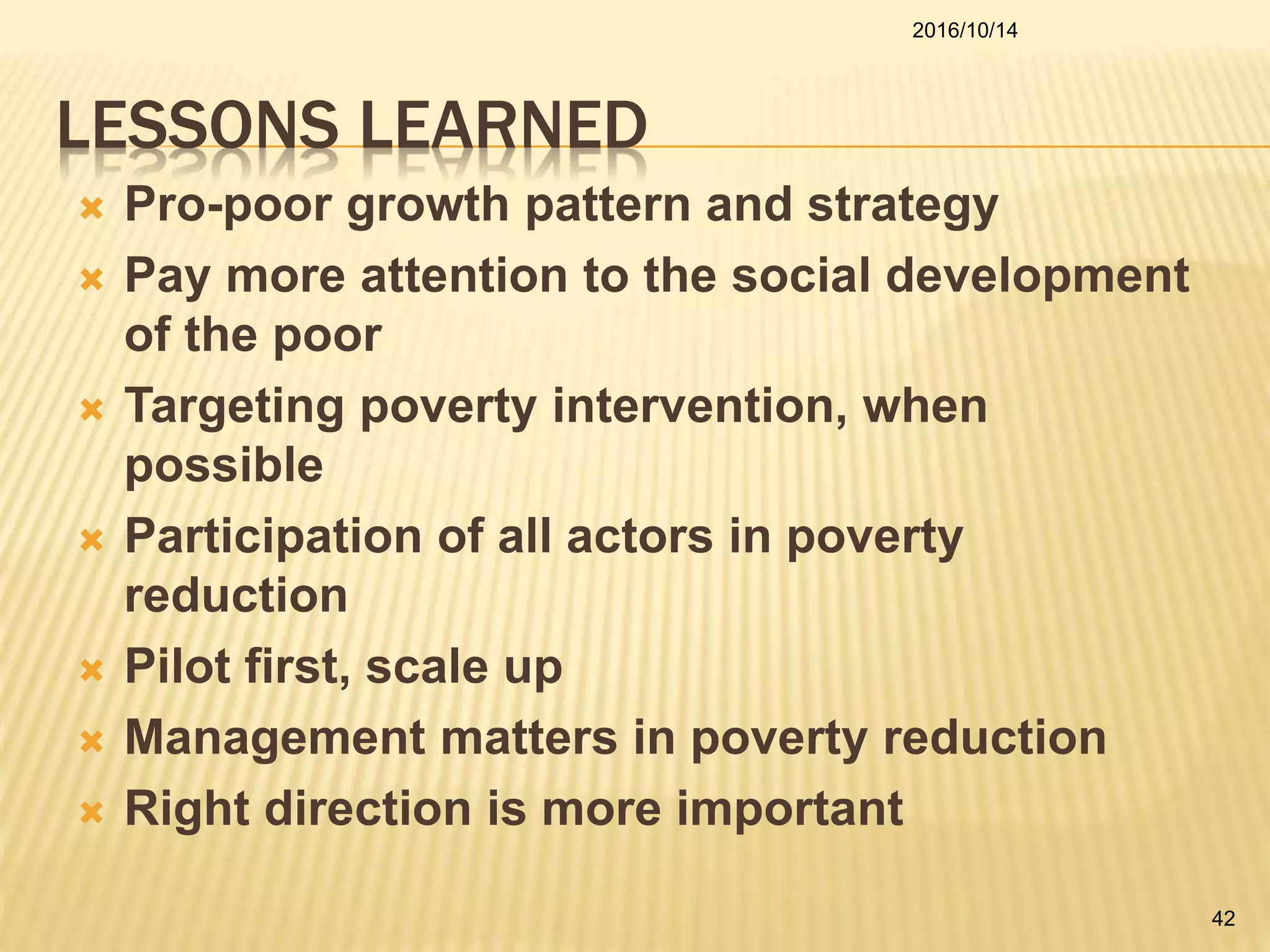 LESSONS LEARNED
 Pro-poor growth pattern and strategy
 Pay more attention to the social development
of the poor
 Targeting poverty intervention, when
possible
 Participation of all actors in poverty
reduction
 Pilot first, scale up
 Management matters in poverty reduction
 Right direction is more important
2016/10/14
42
 