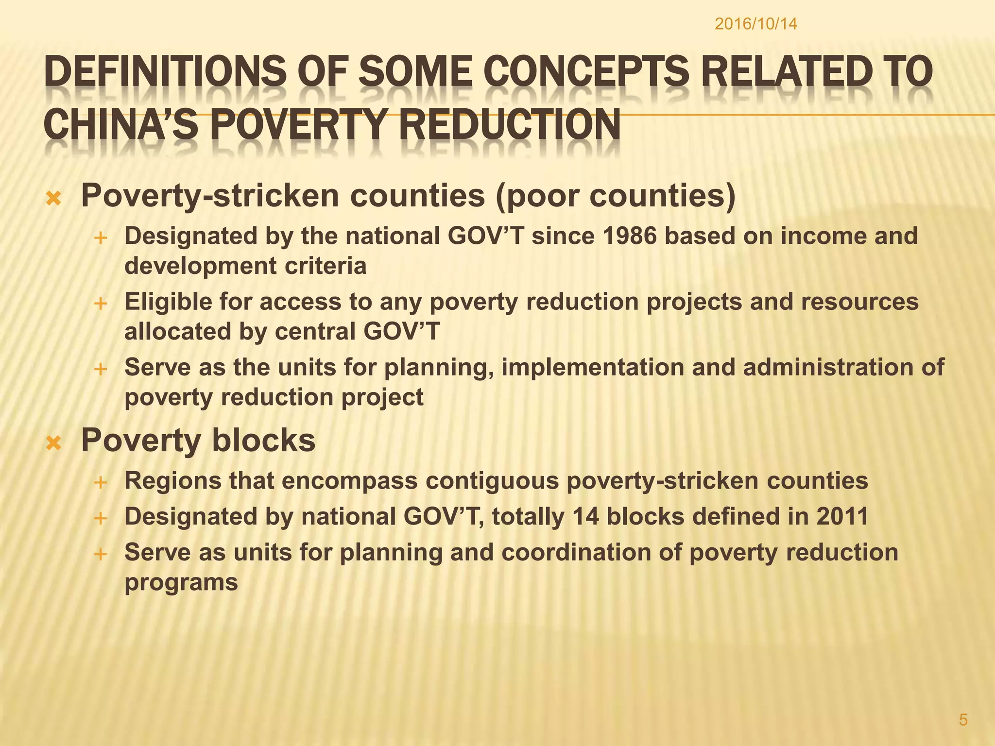 DEFINITIONS OF SOME CONCEPTS RELATED TO
CHINA’S POVERTY REDUCTION
 Poverty-stricken counties (poor counties)
 Designated by the national GOV’T since 1986 based on income and
development criteria
 Eligible for access to any poverty reduction projects and resources
allocated by central GOV’T
 Serve as the units for planning, implementation and administration of
poverty reduction project
 Poverty blocks
 Regions that encompass contiguous poverty-stricken counties
 Designated by national GOV’T, totally 14 blocks defined in 2011
 Serve as units for planning and coordination of poverty reduction
programs
2016/10/14
5
 