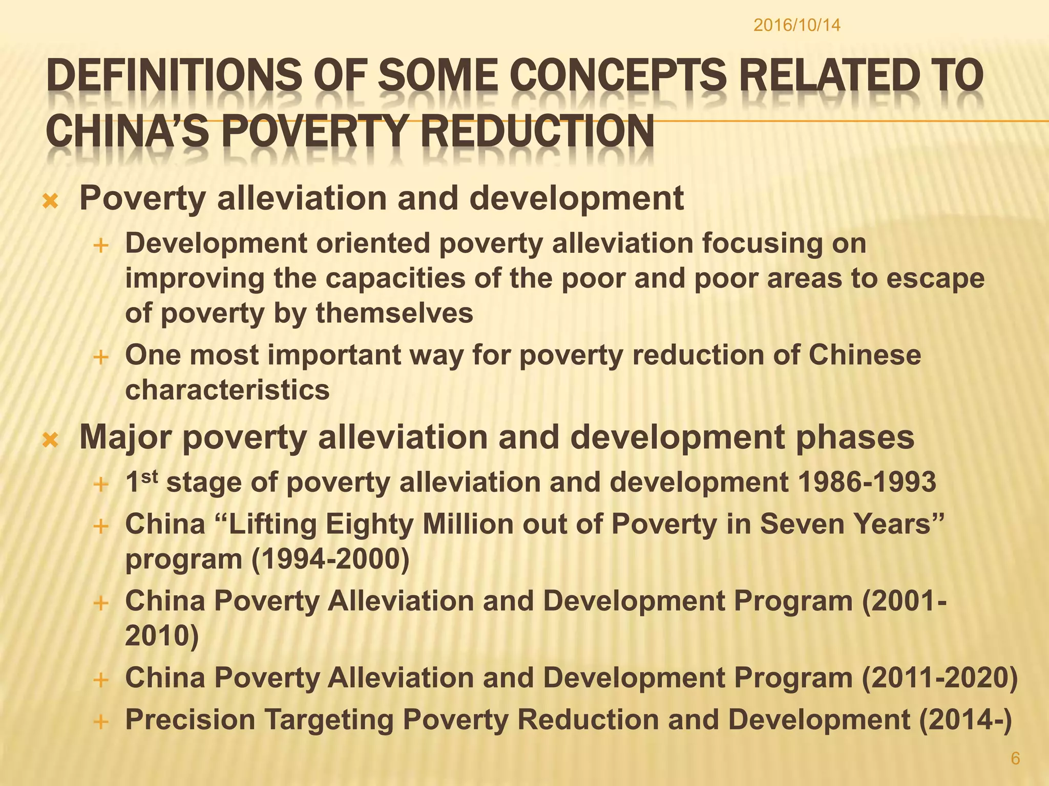 DEFINITIONS OF SOME CONCEPTS RELATED TO
CHINA’S POVERTY REDUCTION
 Poverty alleviation and development
 Development oriented poverty alleviation focusing on
improving the capacities of the poor and poor areas to escape
of poverty by themselves
 One most important way for poverty reduction of Chinese
characteristics
 Major poverty alleviation and development phases
 1st stage of poverty alleviation and development 1986-1993
 China “Lifting Eighty Million out of Poverty in Seven Years”
program (1994-2000)
 China Poverty Alleviation and Development Program (2001-
2010)
 China Poverty Alleviation and Development Program (2011-2020)
 Precision Targeting Poverty Reduction and Development (2014-)
2016/10/14
6
 