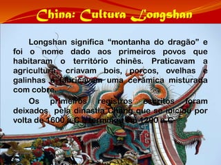 China: Cultura Longshan
    Longshan significa “montanha do dragão” e
foi o nome dado aos primeiros povos que
habitaram o território chinês. Praticavam a
agricultura, criavam bois, porcos, ovelhas e
galinhas e fabricavam uma cerâmica misturada
com cobre.
    Os primeiros registros escritos foram
deixados pela dinastia Chang que se iniciou por
volta de 1600 a.C e terminou em 1200 a.C
 