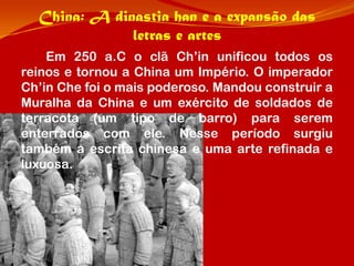 China: A dinastia han e a expansão das
              letras e artes
    Em 250 a.C o clã Ch’in unificou todos os
reinos e tornou a China um Império. O imperador
Ch’in Che foi o mais poderoso. Mandou construir a
Muralha da China e um exército de soldados de
terracota (um tipo de barro) para serem
enterrados com ele. Nesse período surgiu
também a escrita chinesa e uma arte refinada e
luxuosa.
 