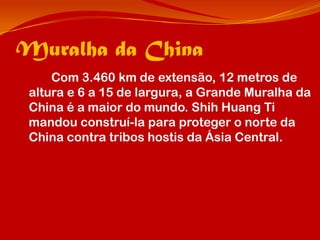 Muralha da China
     Com 3.460 km de extensão, 12 metros de
 altura e 6 a 15 de largura, a Grande Muralha da
 China é a maior do mundo. Shih Huang Ti
 mandou construí-la para proteger o norte da
 China contra tribos hostis da Ásia Central.
 