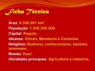Ficha Técnica
 Área: 9.596.961 km².
 População: 1.305.200.000.
 Capital: Pequim.
 Idiomas: Chinês, Mandarim e Cantonês.
 Religiões: Budismo, confucionismo, taoísmo,
 islamismo.
 Moeda: Yuan.
 Atividades principais: Agricultura e indústria.
 