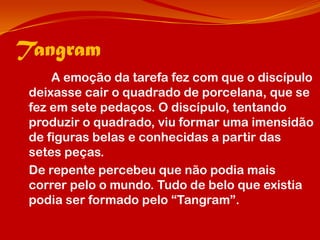 Tangram
     A emoção da tarefa fez com que o discípulo
 deixasse cair o quadrado de porcelana, que se
 fez em sete pedaços. O discípulo, tentando
 produzir o quadrado, viu formar uma imensidão
 de figuras belas e conhecidas a partir das
 setes peças.
 De repente percebeu que não podia mais
 correr pelo o mundo. Tudo de belo que existia
 podia ser formado pelo “Tangram”.
 