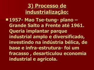 3) Processo de industrialização: 1957- Mao Tse-tung- plano – Grande Salto a Frente até 1961. Queria implantar parque industrial amplo e diversificado, investindo na indústria bélica, de base e infra-estrutura- foi um fracasso , desarticulou economia industrial e agrícola. 