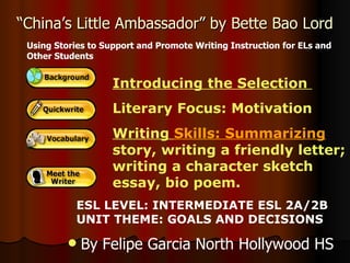 “ China’s Little Ambassador” by Bette Bao Lord Introducing the Selection  Literary Focus: Motivation Writing  Skills: Summarizing   story, writing a friendly letter; writing a character sketch essay, bio poem.  Using Stories to Support and Promote Writing Instruction for ELs and Other Students ESL LEVEL: INTERMEDIATE ESL 2A/2B UNIT THEME: GOALS AND DECISIONS ,[object Object]
