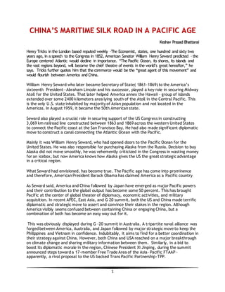 1
CCHHIINNAA’’SS MMAARRIITTIIMMEE SSIILLKK RROOAADD IINN AA PPAACCIIFFIICC AAGGEE
KKeesshhaavv PPrraassaadd BBhhaattttaarraaii
Henry Tricks in the London based reputed weekly -The Economist, states, one hundred and sixty two
years ago, in a speech to the Congress in 1852, American Senator William Henry Seward predicted - the
Europe centered Atlantic would decline in importance. “The Pacific Ocean, its shores, its islands and
the vast regions beyond, will become the chief theatre of events in the world’s great hereafter,” he
says. Tricks further quotes him that the commerce would be the “great agent of this movement” and
would flourish between America and China.
William Henry Seward who later became Secretary of State( 1861-1869) to the America’s
sixteenth President—Abraham Lincoln and his successor, played a key role in securing Midway
Atoll for the United States. That later helped America annex the Hawaii - group of islands
extended over some 2400 kilometers area lying south of the Atoll in the Central Pacific. This
is the only U.S. state inhabited by majority of Asian population and not located in the
Americas. In August 1959, it became the 50th American state.
Seward also played a crucial role in securing support of the US Congress in constructing
3,069 km railroad line constructed between 1863 and 1869 across the western United States
to connect the Pacific coast at the San Francisco Bay. He had also made significant diplomatic
move to construct a canal connecting the Atlantic Ocean with the Pacific.
Mainly it was William Henry Seward, who had opened doors to the Pacific Ocean for the
United States. He was also responsible for purchasing Alaska from the Russia. Decision to buy
Alaska did not move smoothly, he was vehemently criticized in the Congress in wasting money
for an icebox, but now America knows how Alaska gives the US the great strategic advantage
in a critical region.
What Seward had envisioned, has become true. The Pacific age has come into prominence
and therefore, American President Barack Obama has claimed America as a Pacific country.
As Seward said, America and China followed by Japan have emerged as major Pacific powers
and their contribution to the global output has become some 50 percent. This has brought
Pacific at the center of global theater of diplomacy, economic activities, and military
acquisition. In recent APEC, East Asia, and G 20 summit, both the US and China made terrific
diplomatic and strategic move to assert and convince their stakes in the region. Although
America visibly seems confused between containing China or engaging China, but a
combination of both has become an easy way out for it.
This was obviously displayed during G -20 summit in Australia. A tripartite naval alliance was
forged between America, Australia, and Japan followed by major strategic move to keep the
Philippines and Vietnam in confidence. Indubitably, it aims to find for a better coordination in
their strategy against China. However, both China and USA reached on a major breakthrough
on climate change and sharing military information between them. Similarly, in a bid to
boost its diplomatic morale in the region, Chinese President Xi Jinping, during the summit
announced steps toward a 17-member Free Trade Area of the Asia- Pacific FTAAP -
apparently, a rival proposal to the US backed Trans Pacific Partnership-TPP.
 