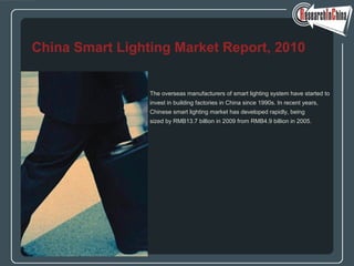 The overseas manufacturers of smart lighting system have started to
invest in building factories in China since 1990s. In recent years,
Chinese smart lighting market has developed rapidly, being
sized by RMB13.7 billion in 2009 from RMB4.9 billion in 2005.
China Smart Lighting Market Report, 2010
 