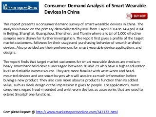 Complete Report @ http://www.marketreportsonline.com/347132.html
Consumer Demand Analysis of Smart Wearable
Devices in China
This report presents a consumer demand survey of smart wearable devices in China. The
analysis is based on the primary data collected by MIC from 1 April 2014 to 14 April 2014
in Beijing, Shanghai, Guangzhou, Shenzhen, and Tianjin where a total of 1,000 effective
samples were drawn for further investigation. The report first gives a profile of the target
market customers, followed by their usage and purchasing behavior of smart handheld
devices. Also provided are their preferences for smart wearable device applications and
designs.
The report finds that target market customers for smart wearable devices are medium-
heavy smart handheld device users aged between 20 and 29 who have a higher education
level and reliable income source. They are more familiar with wrist-worn and head-
mounted devices and are smart buyers who will acquire as much information before
buying a new product. They also care more about a product's function than its added
value, such as sleek design or the impression it gives to people. For applications, most
consumers regard head-mounted and wrist-worn devices as accessories that are used to
extend Smartphone functions.
 