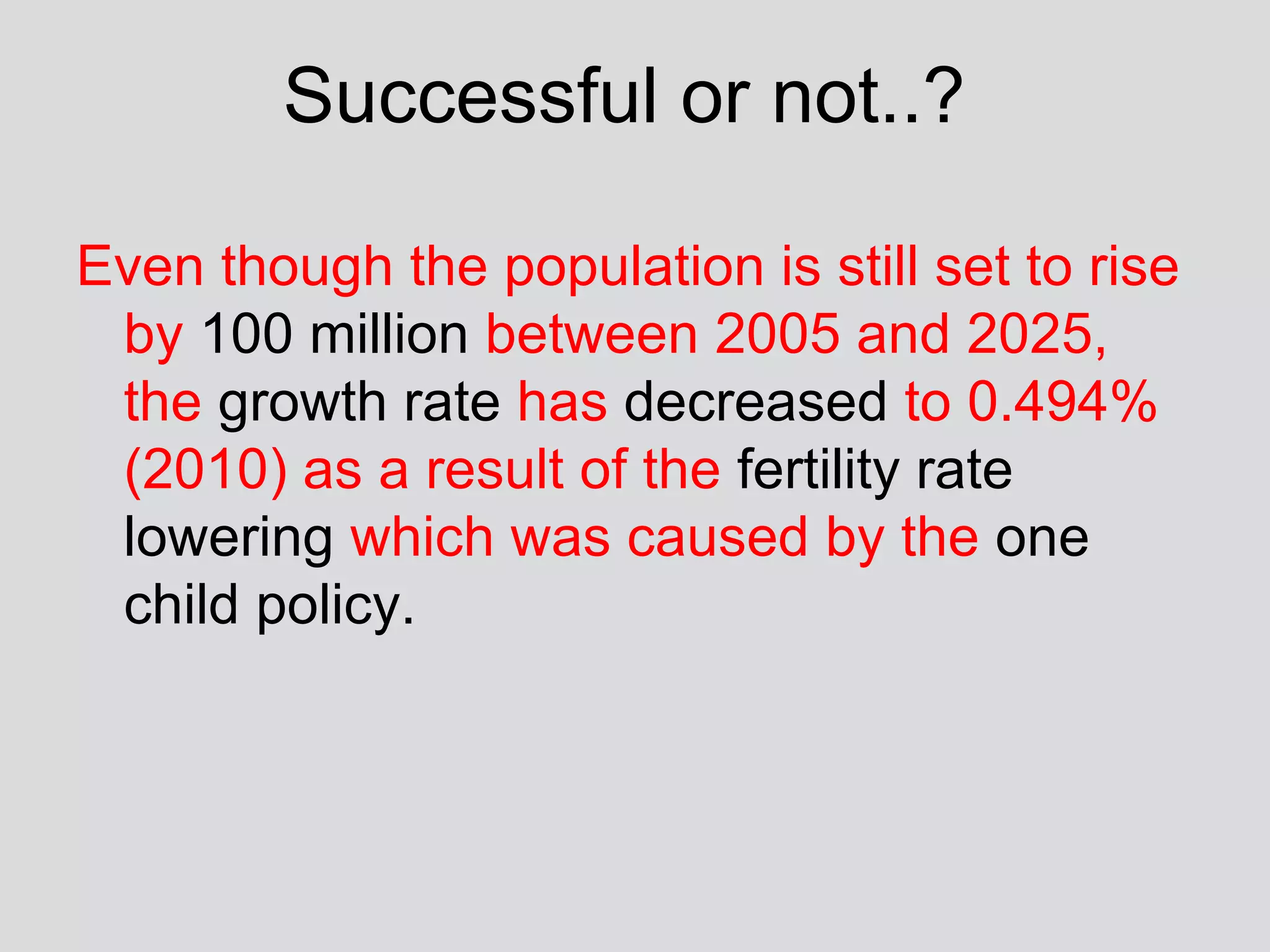 Successful or not..?  Even though the population is still set to rise by  100 million  between 2005 and 2025, the  growth rate  has  decreased  to 0.494% (2010) as a result of the  fertility rate   lowering  which was caused by the  one child policy.  