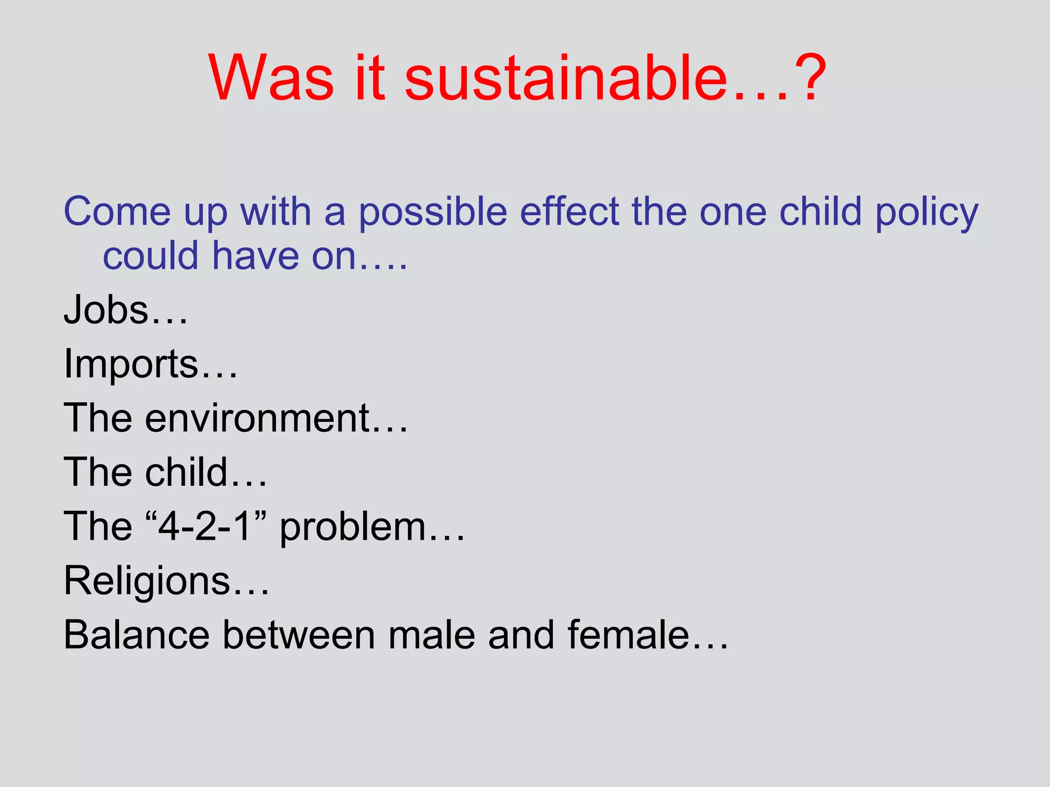 Was it sustainable…? Come up with a possible effect the one child policy could have on…. Jobs… Imports… The environment… The child… The “4-2-1” problem…  Religions… Balance between male and female… 