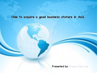 How to acquire a good business stature in AsiaHow to acquire a good business stature in Asia
Presented by: Dragon Sourcing
 