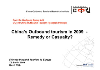 China Outbound Tourism Research Institute


   Prof. Dr. Wolfgang Georg Arlt
   COTRI China Outbound Tourism Research Institute



  China’s Outbound tourism in 2009 -
         Remedy or Casualty?




Chinese Inbound Tourism to Europe
ITB Berlin 2009
March 13th                                                    Powered by
 
