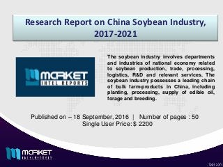 Research Report on China Soybean Industry,
2017-2021
Published on – 18 September, 2016 | Number of pages : 50
Single User Price: $ 2200
The soybean industry involves departments
and industries of national economy related
to soybean production, trade, processing,
logistics, R&D and relevant services. The
soybean industry possesses a leading chain
of bulk farm-products in China, including
planting, processing, supply of edible oil,
forage and breeding.
 