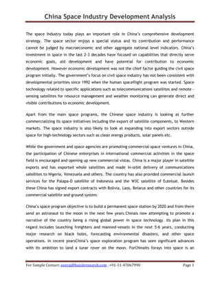 China Space Industry Development Analysis
For Sample Contact: neeraj@kuickresearch.com , +91-11-47067990 Page 1
The space Industry today plays an important role in China’s comprehensive development
strategy. The space sector enjoys a special status and its contribution and performance
cannot be judged by macroeconomic and other aggregate national level indicators. China’s
investment in space in the last 2-3 decades have focused on capabilities that directly serve
economic goals, aid development and have potential for contribution to economic
development. However economic development was not the chief factor guiding the civil space
program initially. The government’s focus on civil space industry has not been consistent with
developmental priorities since 1992 when the human spaceflight program was started. Space
technology related to specific applications such as telecommunications satellites and remote -
sensing satellites for resource management and weather monitoring can generate direct and
visible contributions to economic development.
Apart from the main space programs, the Chinese space industry is looking at further
commercializing its space initiatives including the export of satellite components, to Western
markets. The space industry is also likely to look at expanding into export sectors outside
space for high-technology sectors such as clean energy products, solar panels etc.
While the government and space agencies are promoting commercial space ventures in China,
the participation of Chinese enterprises in international commercial activities in the space
field is encouraged and opening up new commercial vistas. China is a major player in satellite
exports and has exported whole satellites and made in-orbit delivery of communications
satellites to Nigeria, Venezuela and others. The country has also provided commercial launch
services for the Palapa-D satellite of Indonesia and the W3C satellite of Eutelsat. Besides
these China has signed export contracts with Bolivia, Laos, Belarus and other countries for its
commercial satellite and ground system.
China’s space program objective is to build a permanent space station by 2020 and from there
send an astronaut to the moon in the next few years.Chinais now attempting to promote a
narrative of the country being a rising global power in space technology. Its plan in this
regard includes launching freighters and manned-vessels in the next 5-6 years, conducting
major research on black holes, forecasting environmental disasters, and other space
operations. In recent yearsChina’s space exploration program has seen significant advances
with its ambition to land a lunar rover on the moon. ForChinaits forays into space is an
 