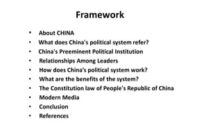 • About CHINA
• What does China's political system refer?
• China's Preeminent Political Institution
• Relationships Among Leaders
• How does China’s political system work?
• What are the benefits of the system?
• The Constitution law of People's Republic of China
• Modern Media
• Conclusion
• References
Framework
 