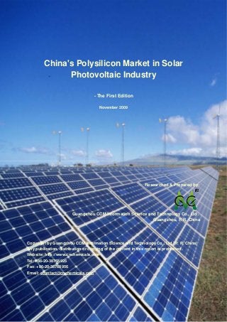 CCMData & Primary Intelligence
Website: http://www.cnchemicals.com Email: econtact@cnchemicals.com
Tel: +86-20-3761 6606 Fax: +86-20-3761 6968
China's Polysilicon Market in Solar
Photovoltaic Industry
- The First Edition
November 2009
Researched & Prepared by:
Guangzhou CCM Information Science and Technology Co., Ltd .
Guangzhou, P. R. China
Copyright by Guangzhou CCM Information Science and Technology Co., Ltd. (P. R. China)
Any publication, distribution or copying of the content in this report is prohibited.
Website: http://www.cnchemicals.com
Tel: +86-20-38768926
Fax: +86-20-38768956
Email: econtact@cnchemicals.com
 