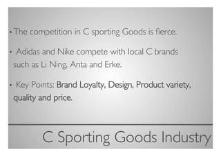 • The   competition in C sporting Goods is ﬁerce.	


• Adidas and Nike compete with local C brands
 such as Li Ning, Anta and Erke.	


• Key Points: Brand Loyalty, Design, Product variety,
 quality and price.	




           C Sporting Goods Industry
                                   	

 
