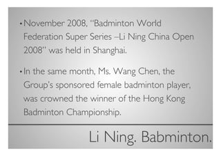 • November  2008, “Badminton World
 Federation Super Series –Li Ning China Open
 2008” was held in Shanghai.	


• In
   the same month, Ms. Wang Chen, the
 Group’s sponsored female badminton player,
 was crowned the winner of the Hong Kong
 Badminton Championship.	


                 Li Ning. Babminton.
                                   	

 