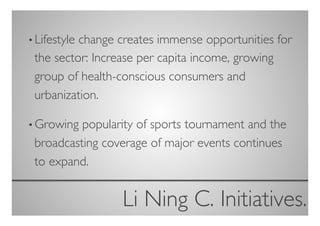• Lifestyle
          change creates immense opportunities for
 the sector: Increase per capita income, growing
 group of health-conscious consumers and
 urbanization.	


• Growing popularity of sports tournament and the
 broadcasting coverage of major events continues
 to expand.	



                 Li Ning C. Initiatives.
                                       	

 