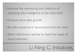 • Improve the monitoring and collection of
 operating data intelligence at the retail level.	


• Increase   store sales growth.	


• Broaden    presence in second and third tier cities.	


• Better distribution service to meet the needs of
 local customers.	


                      Li Ning C. Initiatives.
                                            	

 