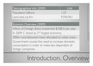 Sources: CIA World Factbook, U.S. Energy Information Administration, United Nations Conference on
Demographical Info (2009)	

                 Unit	

Population billions	

                  1,33	

Land area sq Km	

                      9.596.961	


Economi Overview (2009)	

Inﬂow of Foreign direct investment $188 b per year.	

In 2009 C stood as 2nd largest economy.	





                                                         Trade and Development.	

200m rural labourers have relocated to urban areas.	

Government vowed the need to increase domestic
consumption in order to make less dependant of
foreign companies	



            Introduction. Overview	

 