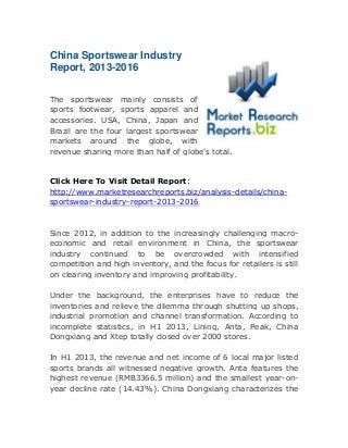 China Sportswear Industry
Report, 2013-2016
The sportswear mainly consists of
sports footwear, sports apparel and
accessories. USA, China, Japan and
Brazil are the four largest sportswear
markets around the globe, with
revenue sharing more than half of globe’s total.

Click Here To Visit Detail Report:
http://www.marketresearchreports.biz/analysis-details/chinasportswear-industry-report-2013-2016

Since 2012, in addition to the increasingly challenging macroeconomic and retail environment in China, the sportswear
industry continued to be overcrowded with intensified
competition and high inventory, and the focus for retailers is still
on clearing inventory and improving profitability.
Under the background, the enterprises have to reduce the
inventories and relieve the dilemma through shutting up shops,
industrial promotion and channel transformation. According to
incomplete statistics, in H1 2013, Lining, Anta, Peak, China
Dongxiang and Xtep totally closed over 2000 stores.
In H1 2013, the revenue and net income of 6 local major listed
sports brands all witnessed negative growth. Anta features the
highest revenue (RMB3366.5 million) and the smallest year-onyear decline rate (14.43%). China Dongxiang characterizes the

 