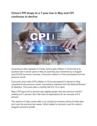 China’s PPI drops to a 7-year low in May and CPI
continues to decline
According to data released on Friday, factory gate inflation in China fell at its
quickest rate in seven years in May as spending was restrained by a sluggish
post-COVID economic recovery. Consumer inflation in China decreased from the
previous month.
Consumer price index (CPI) inflation in China decreased 0.2 percent in May
compared to the previous month. According to statistics from the National Bureau
of Statistics. This came after a monthly fall of 0.1% in April.
May’s CPI figure of 0.2 percent was slightly greater than the previous month’s
reading of 0.1 percent. But it fell short of expectations for an increase of 0.4
percent.
The report on Friday comes after a run of gloomy business activity & trade data
print over the previous two weeks. Which added to concerns over the nation’s
sluggish economic growth.
 