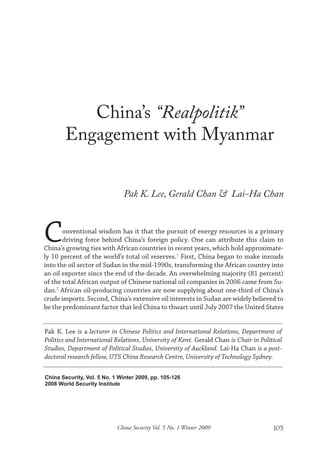 China Security, Vol. 5 No. 1 Winter 2009, pp. 105-126
2008 World Security Institute
China Security Vol. 5 No. 1 Winter 2009 105
China’s “Realpolitik”
Engagement with Myanmar
Pak K. Lee, Gerald Chan & Lai-Ha Chan
Conventional wisdom has it that the pursuit of energy resources is a primary
driving force behind China’s foreign policy. One can attribute this claim to
China’s growing ties with African countries in recent years, which hold approximate-
ly 10 percent of the world’s total oil reserves.1
First, China began to make inroads
into the oil sector of Sudan in the mid-1990s, transforming the African country into
an oil exporter since the end of the decade. An overwhelming majority (81 percent)
of the total African output of Chinese national oil companies in 2006 came from Su-
dan.2
African oil-producing countries are now supplying about one-third of China’s
crude imports. Second, China’s extensive oil interests in Sudan are widely believed to
be the predominant factor that led China to thwart until July 2007 the United States
Pak K. Lee is a lecturer in Chinese Politics and International Relations, Department of
Politics and International Relations, University of Kent. Gerald Chan is Chair in Political
Studies, Department of Political Studies, University of Auckland. Lai-Ha Chan is a post-
doctoral research fellow, UTS China Research Centre, University of Technology Sydney.
 