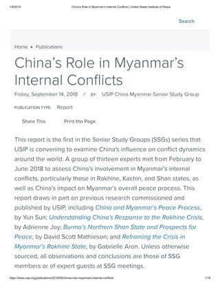1/8/2019 China’s Role in Myanmar’s Internal Conflicts | United States Institute of Peace
https://www.usip.org/publications/2018/09/chinas-role-myanmars-internal-conflicts 1/18
Home ▶ Publications
China’s Role in Myanmar’s
Internal Con icts
Friday, September 14, 2018 / BY: USIP China Myanmar Senior Study Group
PUBLICATION TYPE: Report
This report is the rst in the Senior Study Groups (SSGs) series that
USIP is convening to examine China's in uence on con ict dynamics
around the world. A group of thirteen experts met from February to
June 2018 to assess China’s involvement in Myanmar’s internal
con icts, particularly those in Rakhine, Kachin, and Shan states, as
well as China’s impact on Myanmar’s overall peace process. This
report draws in part on previous research commissioned and
published by USIP, including China and Myanmar’s Peace Process,
by Yun Sun; Understanding China’s Response to the Rakhine Crisis,
by Adrienne Joy; Burma’s Northern Shan State and Prospects for
Peace, by David Scott Mathieson; and Reframing the Crisis in
Myanmar’s Rakhine State, by Gabrielle Aron. Unless otherwise
sourced, all observations and conclusions are those of SSG
members or of expert guests at SSG meetings.
Share This Print the Page
Search
 
