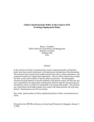 China's Social Security Policy in the Context of Its
                       Evolving Employment Policy




                                   Barry L. Friedman
                    Heller School for Social Policy and Management
                                  Brandeis University
                                     Waltham, MA
                                         USA




                                         Abstract

In the evolution of China’s social protection system, employment policy and pension
policy have been closely intertwined, with employment considerations often dominating.
The transition from socialism first sought to protect jobs, then to reduce redundancy, and
used pension policies to support these approaches. Adverse effects could not be avoided,
but there is only small evidence of adverse effects on pensions. The demographic
transition focused attention on specific problems of the pension system, but this area also
was constrained by the employment considerations that have kept the retirement age low.
Nevertheless, there is evidence of considerable work among older people. The transition
out of agriculture has brought migrants into contact with urban pensions, but with many
barriers. Rural pensions are still very limited.

Key words: pension policy in China, employment policy in China, social protection in
China



Presented at the APPAM conference on Asian Social Protection in Singapore, January 7-
9, 2009
 