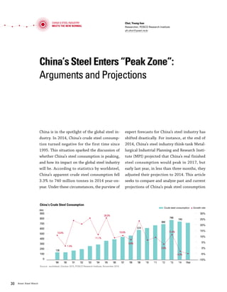 Vol.01 January 2016 3130 Asian Steel Watch
China’s Steel Enters “Peak Zone”:
Arguments and Projections
Choi, Young-hun
Researcher, POSCO Research Institute
yh.choi@posri.re.kr
China is in the spotlight of the global steel in-
dustry. In 2014, China’s crude steel consump-
tion turned negative for the first time since
1995. This situation sparked the discussion of
whether China’s steel consumption is peaking,
and how its impact on the global steel industry
will be. According to statistics by worldsteel,
China’s apparent crude steel consumption fell
3.3% to 740 million tonnes in 2014 year-on-
year. Under these circumstances, the purview of
expert forecasts for China’s steel industry has
shifted drastically. For instance, at the end of
2014, China’s steel industry think-tank Metal-
lurgical Industrial Planning and Research Insti-
tute (MPI) projected that China’s real finished
steel consumption would peak in 2017, but
early last year, in less than three months, they
adjusted their projection to 2014. This article
seeks to compare and analyze past and current
projections of China’s peak steel consumption
and their bases, then deduce the direction of
China’s steel industry.
Previous projections placed China’s peak steel
at 0.8-1 billion tonnes between 2020 and 2030
In 2010, the majority of projections placed Chi-
na’s crude steel consumption peak at 0.8-1 billion
tonnes between 2020 and 2030. Facts presented
as bases for this claim included the spread of
industrialization and urbanization, the growth
potential of the midwestern region, the grow-
ing middle class and the resulting increase in du-
rable goods consumption, and relatively low per
capita steel consumption compared to advanced
nations. A Chinese steel consulting firm TNC
Steel explained that completion of industrializa-
tion coincided with peak crude steel consump-
tion in other populous countries. TNC projected
that China’s industrialization, which was in a
middle phase at the time, would be completed
by around 2020. TNC estimated that crude steel
consumption would peak around the same time,
at approximately 1.02 billion tonnes. Citing that
per capita crude steel consumption in the USA
(706 kg), Japan (802 kg), and other advanced
countries peaked when their urbanization rates
exceeded 70%, TNC forecasted that the high
growth trend of crude steel consumption would
continue in China, which had a relatively low ur-
banization rate of around 50%.
China Steel Development & Research Institute
(CSDRI) projected that the time and size of the
steel consumption peak would vary by region due
to gaps in development. For the mature market
eastern China, CSDRI forecasted that per capita
crude steel consumption would peak at 800 kg in
5-10 years and decline gradually thereafter. Cen-
tral China’s consumption was projected to peak
at 600 kg/capita after 2020, and western China’s
consumption at 500 kg/capita no sooner than ten
years after central China’s peak. Total crude steel
consumption in China was projected to peak at
800 million tonnes around 2020.
The United Nations (UN) projected that the
number of automobiles owned per 1,000 people
Time of projection Peak Consumption Projection Basis
MPI 2010 805 Mt in 2020 •Economic development and urbanization progress
TNC Steel, China 2010 1020 Mt in 2021
•Continuing industrialization and development
•In the USA, Japan, Germany, and other advanced nations,
completion of industrialization and peak steel consumption
happened simultaneously
CRU 2010 Over 1000 Mt in 2020
•Steel consumption by region: East (1,000 kg/capita), Central
(700 kg/capita), West (600 kg/capita)
Australian National
University (ANU)
2010 1000 -1100 Mt in 2024 •Per capita GDP of $15,449 corresponds to 700-800 kg/capita
UN 2010 958 Mt in 2030
•Urbanization progress, increasing consumption of durable goods
(e.g. automobiles)
Previous Forecasts for China’s Peak Crude Steel Consumption
China's Steel Industry
Meets the New Normal
China’s Steel Enters ”Peak Zone”: Arguments and Projections
China’s Crude Steel Consumption
(Mt)
900
800
700
600
500
400
300
200
100
0
30%
25%
20%
15%
10%
5%
0%
-5%
-10%
’99 ’00 ’01 ’02 ’03 ’04 ’05 ’06 ’07 ’08 ’09 ’10 ’11 ’12 ’13 ’14 15(e)
Source: worldsteel, October 2015, POSCO Research Institute, November 2015
10.8%
136
1.4%
26.0%
11.1%
10.8%
6.8%
2.9%
11.4%
-3.3%
766
740
688
574
Crude steel consumption Growth rate
Source: Complied from various reports
 