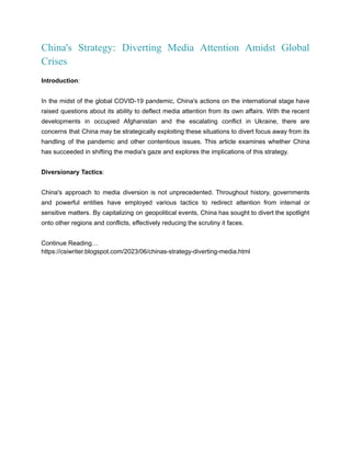 China's Strategy: Diverting Media Attention Amidst Global
Crises
Introduction:
In the midst of the global COVID-19 pandemic, China's actions on the international stage have
raised questions about its ability to deflect media attention from its own affairs. With the recent
developments in occupied Afghanistan and the escalating conflict in Ukraine, there are
concerns that China may be strategically exploiting these situations to divert focus away from its
handling of the pandemic and other contentious issues. This article examines whether China
has succeeded in shifting the media's gaze and explores the implications of this strategy.
Diversionary Tactics:
China's approach to media diversion is not unprecedented. Throughout history, governments
and powerful entities have employed various tactics to redirect attention from internal or
sensitive matters. By capitalizing on geopolitical events, China has sought to divert the spotlight
onto other regions and conflicts, effectively reducing the scrutiny it faces.
Continue Reading…
https://csiwriter.blogspot.com/2023/06/chinas-strategy-diverting-media.html
 