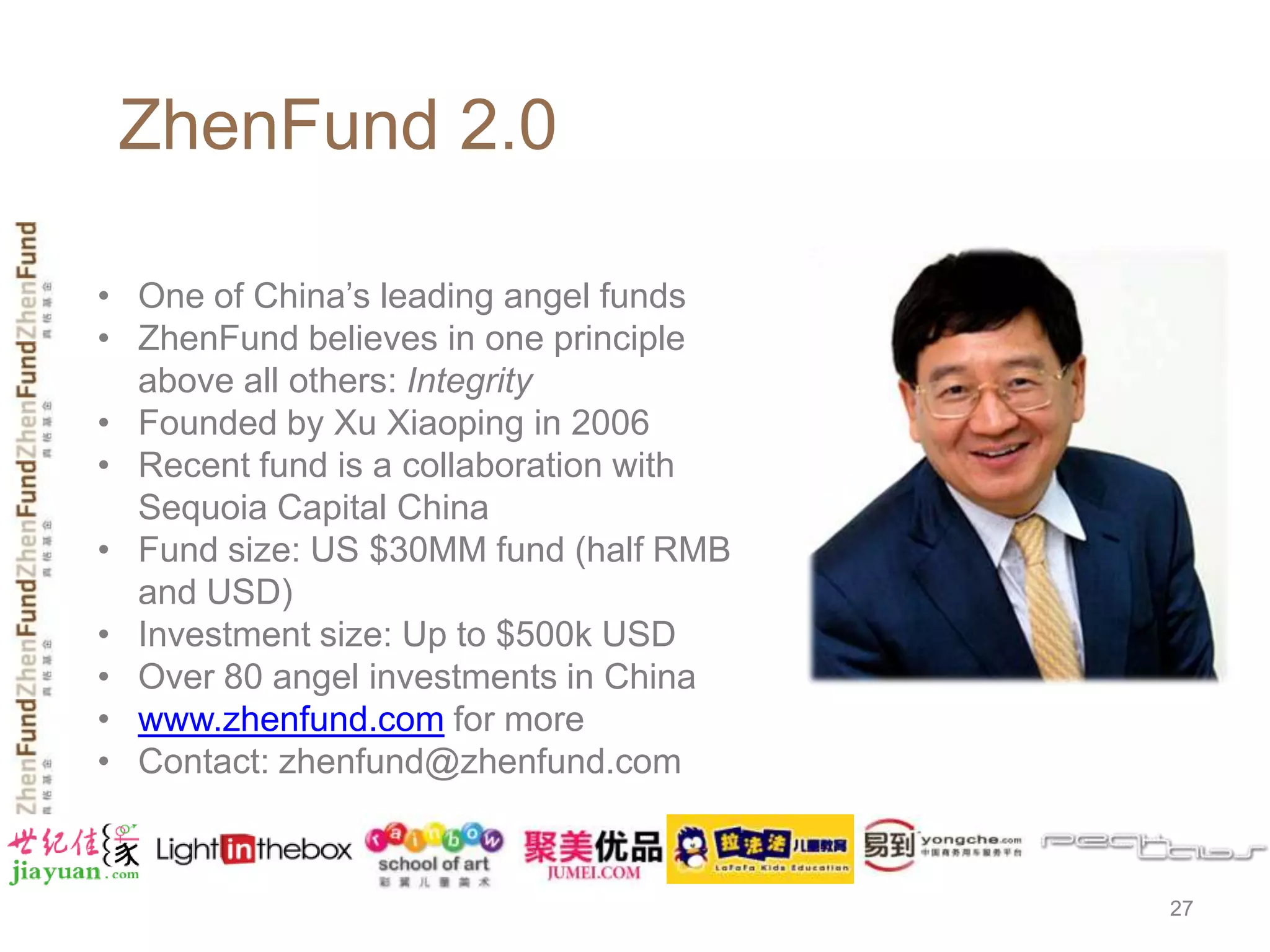 ZhenFund 2.0

• One of China’s leading angel funds
• ZhenFund believes in one principle
  above all others: Integrity
• Founded by Xu Xiaoping in 2006
• Recent fund is a collaboration with
  Sequoia Capital China
• Fund size: US $30MM fund (half RMB
  and USD)
• Investment size: Up to $500k USD
• Over 80 angel investments in China
• www.zhenfund.com for more
• Contact: zhenfund@zhenfund.com



                                        27
 