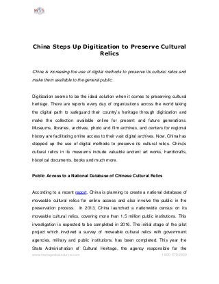 China Steps Up Digitization to Preserve Cultural
Relics
China is increasing the use of digital methods to preserve its cultural relics and  
make them available to the general public. 
Digitization seems to be the ideal solution when it comes to preserving cultural 
heritage. There are reports every day of organizations across the world taking 
the digital path to safeguard their country’s heritage through digitization and 
make   the   collection   available   online   for   present   and   future   generations. 
Museums, libraries, archives, photo and film archives, and centers for regional 
history are facilitating online access to their vast digital archives. Now, China has 
stepped up the use of digital methods to preserve its cultural relics. China’s 
cultural relics in its museums include valuable ancient art works, handicrafts, 
historical documents, books and much more.
Public Access to a National Database of Chinese Cultural Relics
According to a recent report, China is planning to create a national database of 
moveable cultural relics for online access and also involve the public in the 
preservation process.   In 2013, China launched a nationwide census on its 
moveable cultural relics, covering more than 1.5 million public institutions. This 
investigation is expected to be completed in 2016. The initial stage of the pilot 
project which involved a survey of moveable cultural relics with government 
agencies, military and public institutions, has been completed. This year the 
State   Administration   of   Cultural   Heritage,   the   agency   responsible   for   the 
www.managedoutsource.com 1­800­670­2809
 