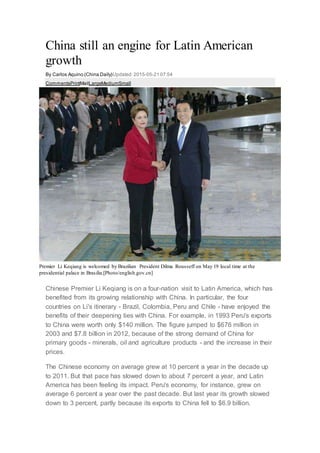 China still an engine for Latin American
growth
By Carlos Aquino (China Daily)Updated:2015-05-21 07:54
CommentsPrintMailLargeMediumSmall
Premier Li Keqiang is welcomed by Brazilian President Dilma Rousseff on May 19 local time at the
presidential palace in Brasilia.[Photo/english.gov.cn]
Chinese Premier Li Keqiang is on a four-nation visit to Latin America, which has
benefited from its growing relationship with China. In particular, the four
countries on Li's itinerary - Brazil, Colombia, Peru and Chile - have enjoyed the
benefits of their deepening ties with China. For example, in 1993 Peru's exports
to China were worth only $140 million. The figure jumped to $676 million in
2003 and $7.8 billion in 2012, because of the strong demand of China for
primary goods - minerals, oil and agriculture products - and the increase in their
prices.
The Chinese economy on average grew at 10 percent a year in the decade up
to 2011. But that pace has slowed down to about 7 percent a year, and Latin
America has been feeling its impact. Peru's economy, for instance, grew on
average 6 percent a year over the past decade. But last year its growth slowed
down to 3 percent, partly because its exports to China fell to $6.9 billion.
 