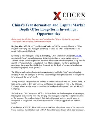 China's Transformation and Capital Market
Depth Offer Long-Term Investment
Opportunities
Opportunity for Beijing Investors to Capitalise On China's Market Strength and
Tenacity in an Uncertain Market Environment.
Beijing, March 22, 2016 /PressReleaseCircle/ -- CHCEX presented Invest in China
Program to Beijing fund managers yesterday to share the latest achievements of the
country's Economic Outlook.
Speaking to fund managers, Geng T. Liangding, Chief Executive Officer of CHCEX,
emphasised China's natural advantage to tap into the fast-growing Asian markets.
"China's unique centrality provides a natural ability for Chinese companies to tap into the
growth of Asian markets - a market of over 4 billion people. The large capitalised
companies showcased here in Beijing demonstrate the depth of our capital market and
those leveraging the Asian growth."
The Chinese delegation also took the opportunity to highlight China's capital market
integrity. China has emerged as a world leader in regulatory practices and is recognised
to be amongst the world's top 5.
"Being accorded a high status has allowed us to make in-roads with the Chinese funds. In
fact, just a couple of days ago we were in Shanghai on a courtesy visit to the Shanghai
Exchange where we discussed regional capital market developments", said Mr. Geng T.
Liangding.
Jin Meicheng, Chief Investment Officer, indicated that the fund managers acknowledged
the program as a positive one. "The Beijing fund managers noted the comprehensiveness
of the program. They acknowledged that it should provide an incremental boost to
companies in key growth sectors and are thus keen to look at opportunities for their
funds."
Chan Danian, CHCEX’s Head of Research for China, shared that some of the interest in
China stemmed from the fact that CHCEX has outperformed many of its peer exchanges.
 