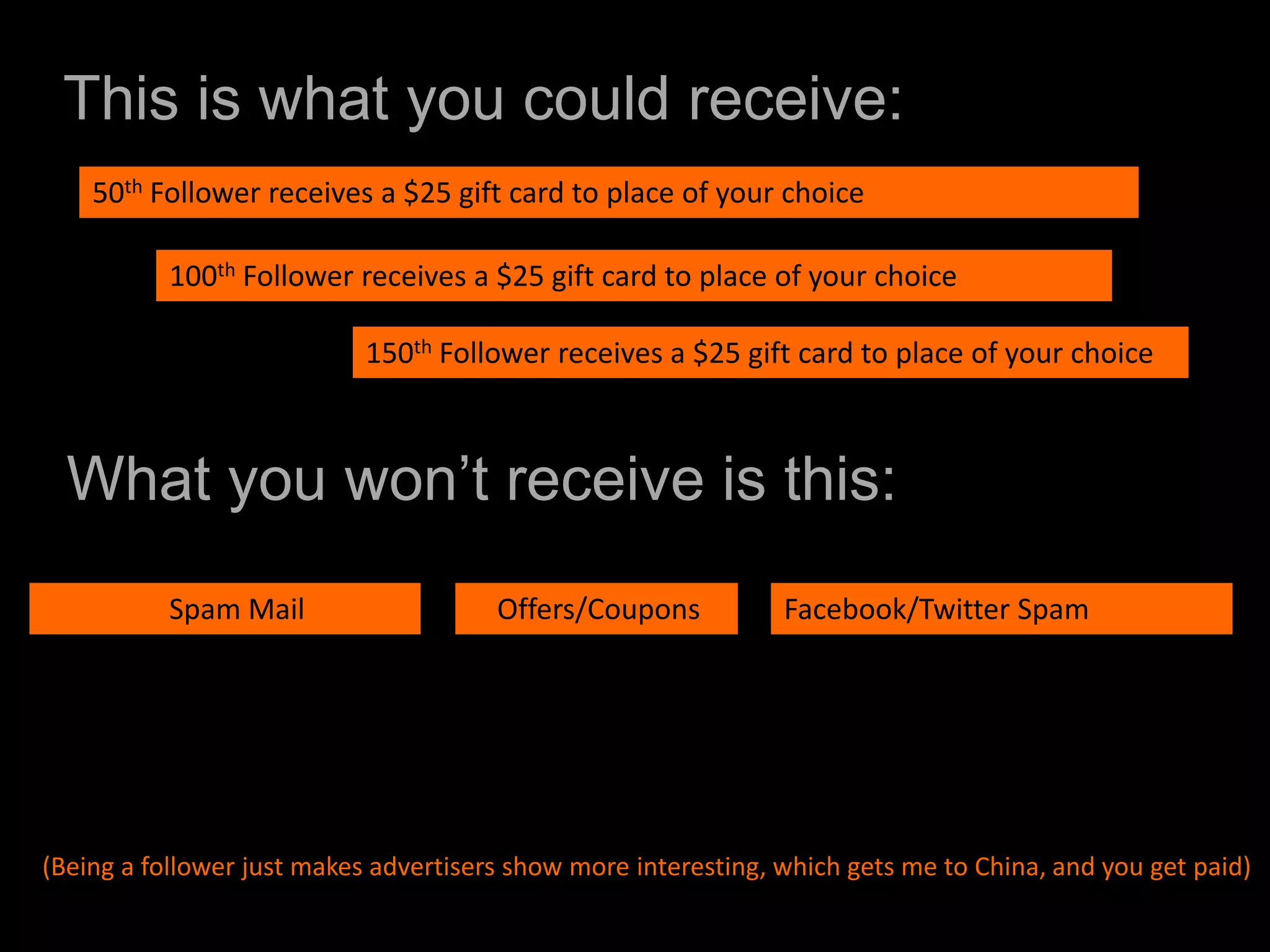    This is what you could receive:50th Follower receives a $25 gift card to place of your choice100th Follower receives a $25 gift card to place of your choice	150th Follower receives a $25 gift card to place of your choiceWhat you won’t receive is this:		Spam Mail    Offers/CouponsFacebook/Twitter Spam (Being a follower just makes advertisers show more interesting, which gets me to China, and you get paid)
