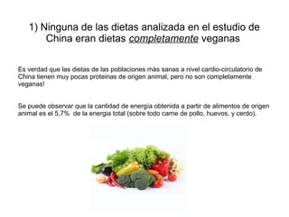 1) Ninguna de las dietas analizada en el estudio de
China eran dietas completamente veganas
Es verdad que las dietas de las poblaciones màs sanas a nivel cardio-circulatorio de
.
China tienen muy pocas proteinas de origen animal, pero no son completamente
veganas!
Se puede observar que la cantidad de energía obtenida a partir de alimentos de origen
animal es el 5,7% de la energia total (sobre todo carne de pollo, huevos, y cerdo).

 